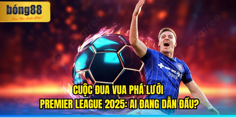 Cuộc Đua Vua Phá Lưới Premier League 2025: Ai Đang Dẫn Đầu?